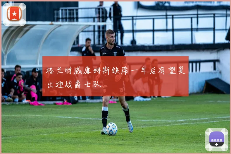 格兰特威廉姆斯缺席一年后有望复出迎战爵士队