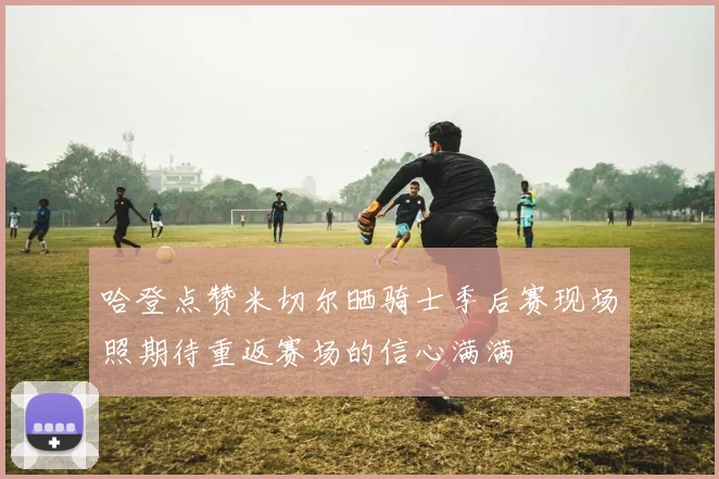 哈登点赞米切尔晒骑士季后赛现场照期待重返赛场的信心满满