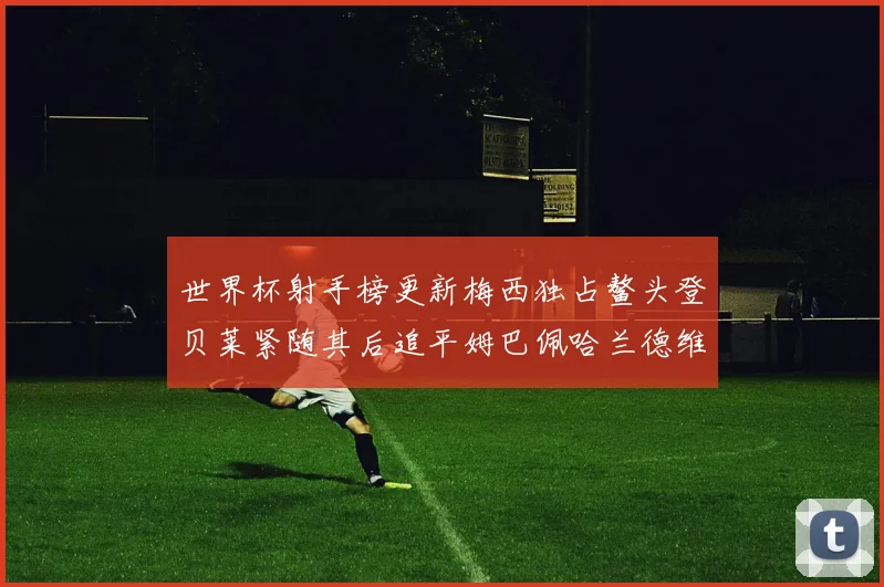 世界杯射手榜更新梅西独占鳌头登贝莱紧随其后追平姆巴佩哈兰德维尼修斯