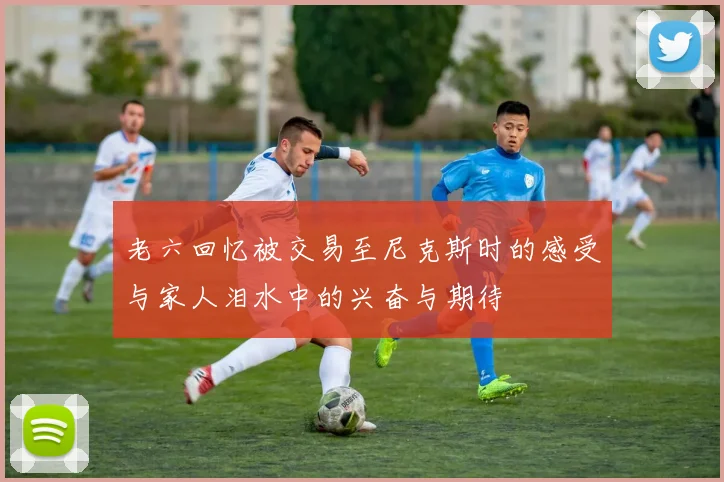老六回忆被交易至尼克斯时的感受与家人泪水中的兴奋与期待