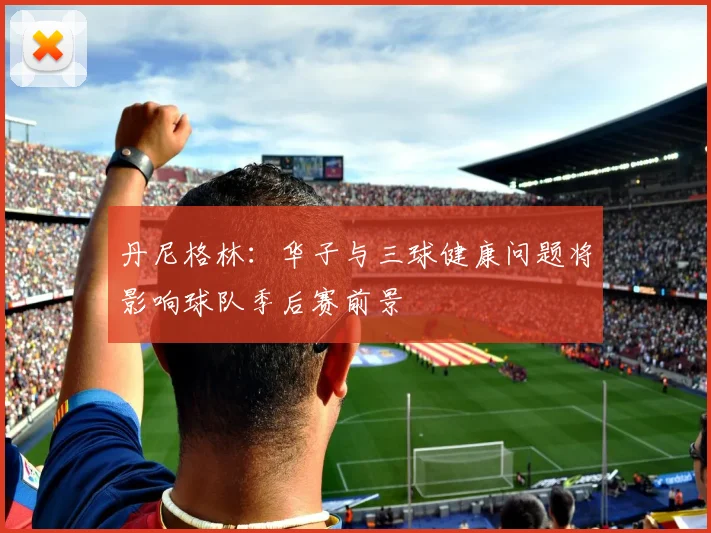 丹尼格林：华子与三球健康问题将影响球队季后赛前景