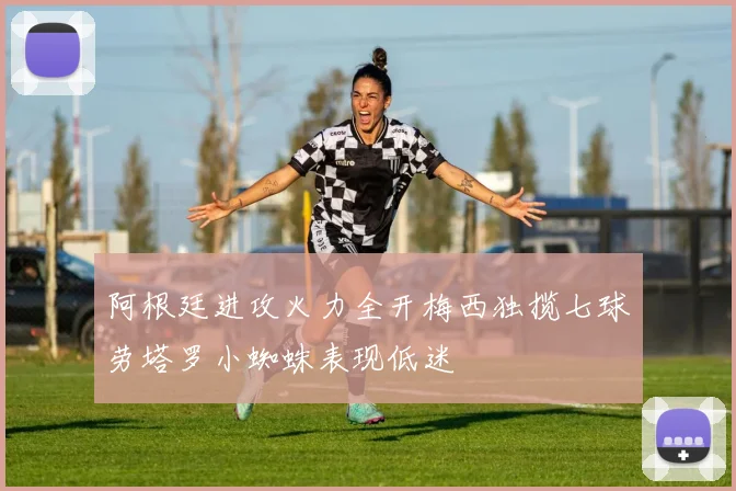 阿根廷进攻火力全开梅西独揽七球劳塔罗小蜘蛛表现低迷