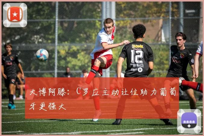 大博阿滕：C罗应主动让位助力葡萄牙更强大