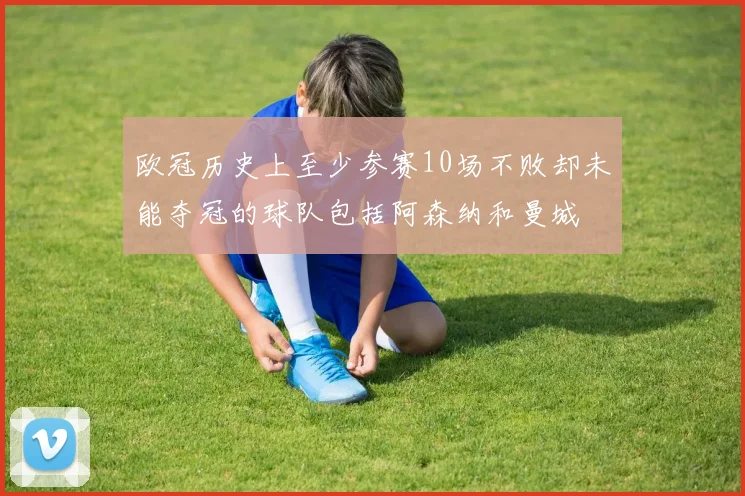 欧冠历史上至少参赛10场不败却未能夺冠的球队包括阿森纳和曼城