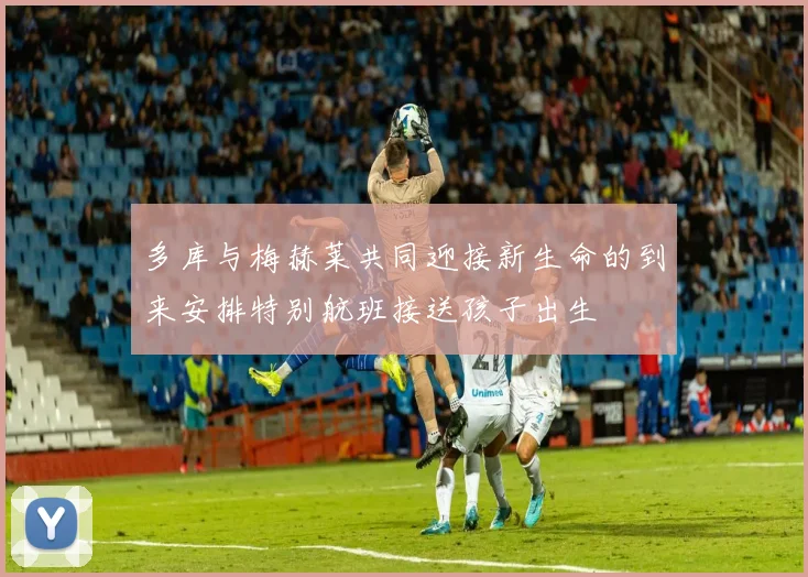 多库与梅赫莱共同迎接新生命的到来安排特别航班接送孩子出生