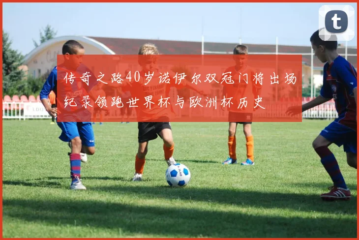 传奇之路40岁诺伊尔双冠门将出场纪录领跑世界杯与欧洲杯历史