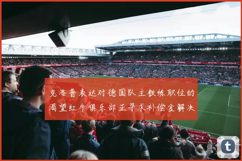 克洛普表达对德国队主教练职位的渴望红牛俱乐部正寻求补偿金解决方案