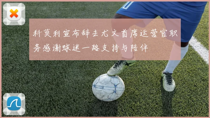 科莫利宣布辞去尤文首席运营官职务感谢球迷一路支持与陪伴