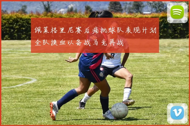 佩莱格里尼赛后痛批球队表现计划全队换血以备战马竞再战