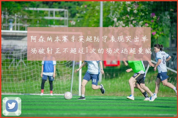 阿森纳本赛季英超防守表现突出单场被射正不超过1次的场次远超曼城