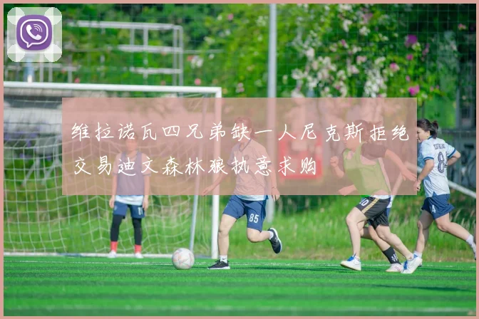 维拉诺瓦四兄弟缺一人尼克斯拒绝交易迪文森林狼执意求购