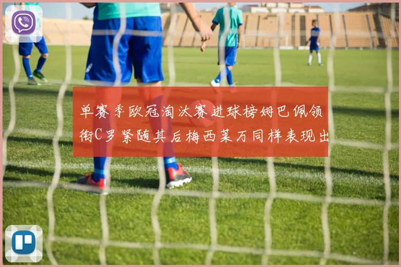 单赛季欧冠淘汰赛进球榜姆巴佩领衔C罗紧随其后梅西莱万同样表现出色