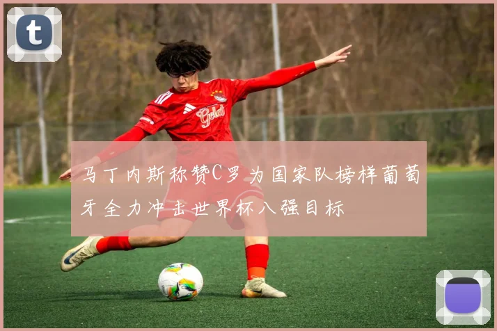 马丁内斯称赞C罗为国家队榜样葡萄牙全力冲击世界杯八强目标