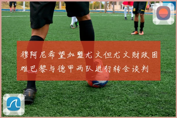 穆阿尼希望加盟尤文但尤文财政困难巴黎与德甲两队进行转会谈判