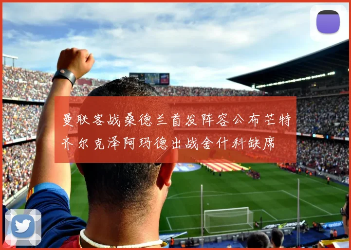 曼联客战桑德兰首发阵容公布芒特齐尔克泽阿玛德出战舍什科缺席
