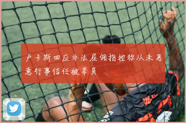 卢卡斯回应非法雇佣指控称从未恶意行事信任被辜负