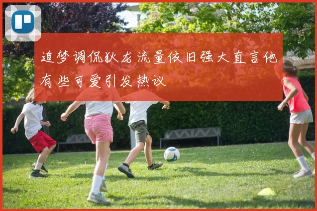 追梦调侃狄龙流量依旧强大直言他有些可爱引发热议