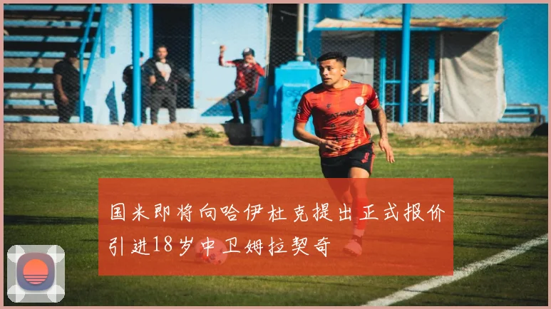 国米即将向哈伊杜克提出正式报价引进18岁中卫姆拉契奇