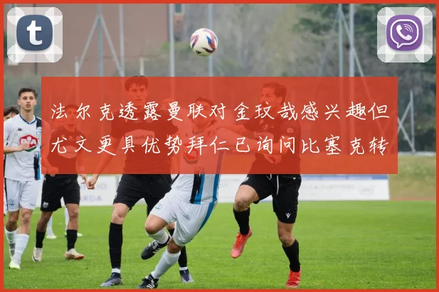 法尔克透露曼联对金玟哉感兴趣但尤文更具优势拜仁已询问比塞克转会情况